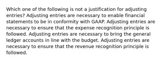 Which one of the following is not a justification for adjusting entries? Adjusting entries are necessary to enable financial statements to be in conformity with GAAP. Adjusting entries are necessary to ensure that the expense recognition principle is followed. Adjusting entries are necessary to bring the general ledger accounts in line with the budget. Adjusting entries are necessary to ensure that the revenue recognition principle is followed.