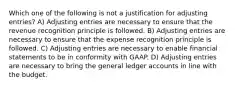 Which one of the following is not a justification for adjusting entries? A) Adjusting entries are necessary to ensure that the revenue recognition principle is followed. B) Adjusting entries are necessary to ensure that the expense recognition principle is followed. C) Adjusting entries are necessary to enable financial statements to be in conformity with GAAP. D) Adjusting entries are necessary to bring the general ledger accounts in line with the budget.