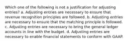 Which one of the following is not a justification for adjusting entries? a. Adjusting entries are necessary to ensure that revenue recognition principles are followed. b. Adjusting entries are necessary to ensure that the matching principle is followed. c. Adjusting entries are necessary to bring the general ledger accounts in line with the budget. d. Adjusting entries are necessary to enable financial statements to conform with GAAP.