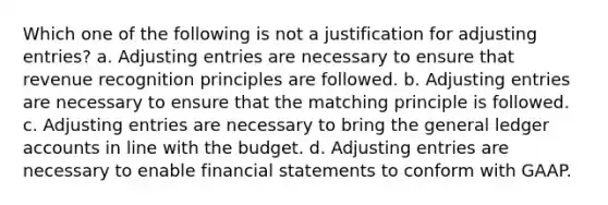 Which one of the following is not a justification for adjusting entries? a. Adjusting entries are necessary to ensure that revenue recognition principles are followed. b. Adjusting entries are necessary to ensure that the matching principle is followed. c. Adjusting entries are necessary to bring the general ledger accounts in line with the budget. d. Adjusting entries are necessary to enable financial statements to conform with GAAP.