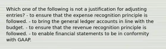 Which one of the following is not a justification for adjusting entries? - to ensure that the expense recognition principle is followed. - to bring the general ledger accounts in line with the budget. - to ensure that the revenue recognition principle is followed. - to enable financial statements to be in conformity with GAAP.