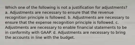 Which one of the following is not a justification for adjustments? a. Adjustments are necessary to ensure that the revenue recognition principle is followed. b. Adjustments are necessary to ensure that the expense recognition principle is followed. c. Adjustments are necessary to enable <a href='https://www.questionai.com/knowledge/kFBJaQCz4b-financial-statements' class='anchor-knowledge'>financial statements</a> to be in conformity with GAAP. d. Adjustments are necessary to bring the accounts in line with the budget.