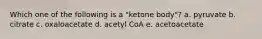 Which one of the following is a "ketone body"? a. pyruvate b. citrate c. oxaloacetate d. acetyl CoA e. acetoacetate