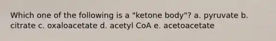 Which one of the following is a "ketone body"? a. pyruvate b. citrate c. oxaloacetate d. acetyl CoA e. acetoacetate