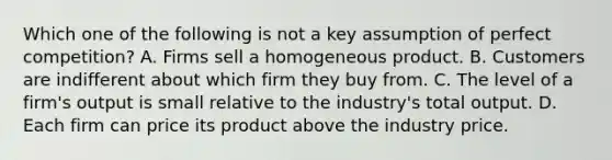 Which one of the following is not a key assumption of perfect competition? A. Firms sell a homogeneous product. B. Customers are indifferent about which firm they buy from. C. The level of a firm's output is small relative to the industry's total output. D. Each firm can price its product above the industry price.