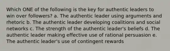 Which ONE of the following is the key for authentic leaders to win over followers? a. The authentic leader using arguments and rhetoric b. The authentic leader developing coalitions and social networks c. The strength of the authentic leader's beliefs d. The authentic leader making effective use of rational persuasion e. The authentic leader's use of contingent rewards