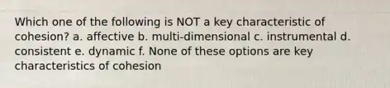 Which one of the following is NOT a key characteristic of cohesion? a. affective b. multi-dimensional c. instrumental d. consistent e. dynamic f. None of these options are key characteristics of cohesion