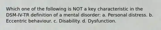 Which one of the following is NOT a key characteristic in the DSM-IV-TR definition of a mental disorder: a. Personal distress. b. Eccentric behaviour. c. Disability. d. Dysfunction.