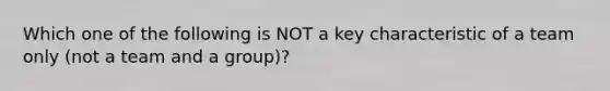 Which one of the following is NOT a key characteristic of a team only (not a team and a group)?