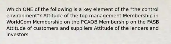 Which ONE of the following is a key element of the "the control environment"? Attitude of the top management Membership in WorldCom Membership on the PCAOB Membership on the FASB Attitude of customers and suppliers Attitude of the lenders and investors