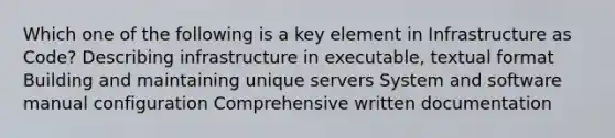 Which one of the following is a key element in Infrastructure as Code? Describing infrastructure in executable, textual format Building and maintaining unique servers System and software manual configuration Comprehensive written documentation