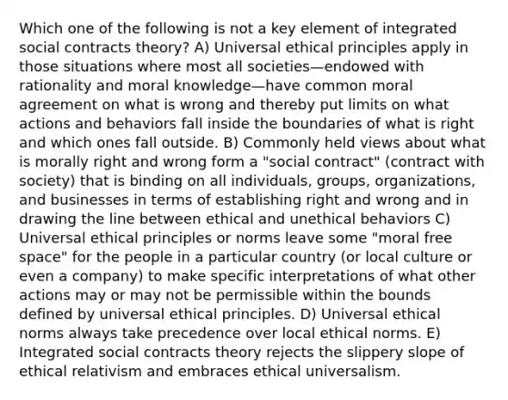 Which one of the following is not a key element of integrated social contracts theory? A) Universal ethical principles apply in those situations where most all societies—endowed with rationality and moral knowledge—have common moral agreement on what is wrong and thereby put limits on what actions and behaviors fall inside the boundaries of what is right and which ones fall outside. B) Commonly held views about what is morally right and wrong form a "social contract" (contract with society) that is binding on all individuals, groups, organizations, and businesses in terms of establishing right and wrong and in drawing the line between ethical and unethical behaviors C) Universal ethical principles or norms leave some "moral free space" for the people in a particular country (or local culture or even a company) to make specific interpretations of what other actions may or may not be permissible within the bounds defined by universal ethical principles. D) Universal ethical norms always take precedence over local ethical norms. E) Integrated social contracts theory rejects the slippery slope of ethical relativism and embraces ethical universalism.