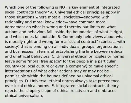 Which one of the following is NOT a key element of integrated social contracts theory? A. Universal ethical principles apply in those situations where most all societies—endowed with rationality and moral knowledge—have common moral agreement on what is wrong and thereby put limits on what actions and behaviors fall inside the boundaries of what is right, and which ones fall outside. B. Commonly held views about what is morally right and wrong form a "social contract" (contract with society) that is binding on all individuals, groups, organizations, and businesses in terms of establishing the line between ethical and unethical behaviors. C. Universal ethical principles or norms leave some "moral free space" for the people in a particular country (or local culture or even a company) to make specific interpretations of what other actions may or may not be permissible within the bounds defined by universal ethical principles. D. Universal ethical norms always take precedence over local ethical norms. E. Integrated social contracts theory rejects the slippery slope of ethical relativism and embraces ethical universalism.