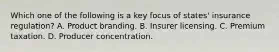 Which one of the following is a key focus of states' insurance regulation? A. Product branding. B. Insurer licensing. C. Premium taxation. D. Producer concentration.