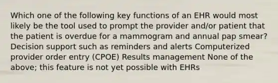 Which one of the following key functions of an EHR would most likely be the tool used to prompt the provider and/or patient that the patient is overdue for a mammogram and annual pap smear? Decision support such as reminders and alerts Computerized provider order entry (CPOE) Results management None of the above; this feature is not yet possible with EHRs