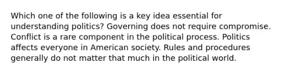 Which one of the following is a key idea essential for understanding politics? Governing does not require compromise. Conflict is a rare component in the political process. Politics affects everyone in American society. Rules and procedures generally do not matter that much in the political world.