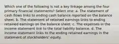 Which one of the following is not a key linkage among the four primary financial statements? Select one: a. The statement of cash flows links to ending cash balance reported on the balance sheet. b. The statement of retained earnings links to ending retained earnings on the balance sheet. c. The expenses in the income statement link to the total liability balance. d. The income statement links to the ending retained earnings in the statement of stockholders' equity.