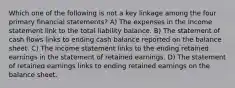 Which one of the following is not a key linkage among the four primary financial statements? A) The expenses in the income statement link to the total liability balance. B) The statement of cash flows links to ending cash balance reported on the balance sheet. C) The income statement links to the ending retained earnings in the statement of retained earnings. D) The statement of retained earnings links to ending retained earnings on the balance sheet.