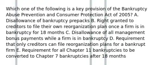 Which one of the following is a key provision of the Bankruptcy Abuse Prevention and Consumer Protection Act of 2005? A. Disallowance of bankruptcy prepacks B. Right granted to creditors to file their own reorganization plan once a firm is in bankruptcy for 18 months C. Disallowance of all management bonus payments while a firm is in bankruptcy D. Requirement that only creditors can file reorganization plans for a bankrupt firm E. Requirement for all Chapter 11 bankruptcies to be converted to Chapter 7 bankruptcies after 18 months