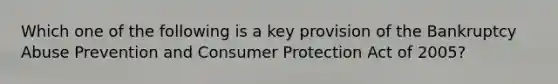 Which one of the following is a key provision of the Bankruptcy Abuse Prevention and Consumer Protection Act of 2005?