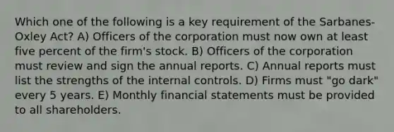 Which one of the following is a key requirement of the Sarbanes-Oxley Act? A) Officers of the corporation must now own at least five percent of the firm's stock. B) Officers of the corporation must review and sign the annual reports. C) Annual reports must list the strengths of the internal controls. D) Firms must "go dark" every 5 years. E) Monthly financial statements must be provided to all shareholders.