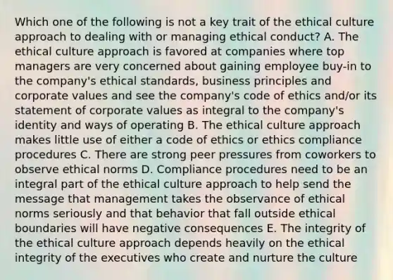 Which one of the following is not a key trait of the ethical culture approach to dealing with or managing ethical conduct? A. The ethical culture approach is favored at companies where top managers are very concerned about gaining employee buy-in to the company's <a href='https://www.questionai.com/knowledge/ksKqSw2pYL-ethical-standards' class='anchor-knowledge'>ethical standards</a>, business principles and corporate values and see the company's <a href='https://www.questionai.com/knowledge/kU0dRLRkkX-code-of-ethics' class='anchor-knowledge'>code of ethics</a> and/or its statement of corporate values as integral to the company's identity and ways of operating B. The ethical culture approach makes little use of either a code of ethics or ethics compliance procedures C. There are strong peer pressures from coworkers to observe ethical norms D. Compliance procedures need to be an integral part of the ethical culture approach to help send the message that management takes the observance of ethical norms seriously and that behavior that fall outside ethical boundaries will have negative consequences E. The integrity of the ethical culture approach depends heavily on the ethical integrity of the executives who create and nurture the culture