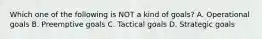 Which one of the following is NOT a kind of goals? A. Operational goals B. Preemptive goals C. Tactical goals D. Strategic goals