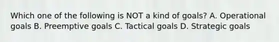 Which one of the following is NOT a kind of goals? A. Operational goals B. Preemptive goals C. Tactical goals D. Strategic goals