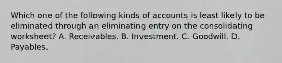 Which one of the following kinds of accounts is least likely to be eliminated through an eliminating entry on the consolidating worksheet? A. Receivables. B. Investment. C. Goodwill. D. Payables.