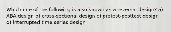 Which one of the following is also known as a reversal design? a) ABA design b) cross-sectional design c) pretest-posttest design d) interrupted time series design