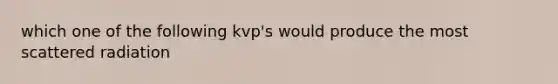 which one of the following kvp's would produce the most scattered radiation