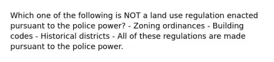 Which one of the following is NOT a land use regulation enacted pursuant to the police power? - Zoning ordinances - Building codes - Historical districts - All of these regulations are made pursuant to the police power.