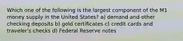 Which one of the following is the largest component of the M1 money supply in the United States? a) demand and other checking deposits b) gold certificates c) credit cards and traveler's checks d) Federal Reserve notes