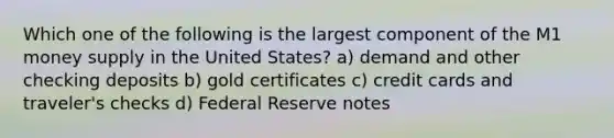 Which one of the following is the largest component of the M1 money supply in the United States? a) demand and other checking deposits b) gold certificates c) credit cards and traveler's checks d) Federal Reserve notes