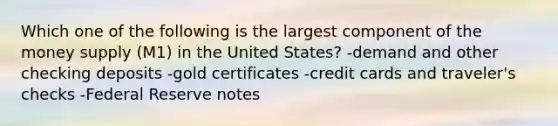 Which one of the following is the largest component of the money supply (M1) in the United States? -demand and other checking deposits -gold certificates -credit cards and traveler's checks -Federal Reserve notes