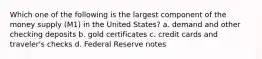 Which one of the following is the largest component of the money supply (M1) in the United States? a. demand and other checking deposits b. gold certificates c. credit cards and traveler's checks d. Federal Reserve notes