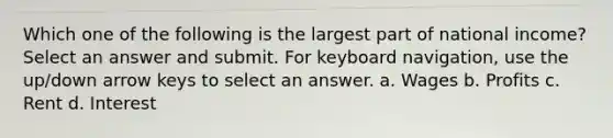 Which one of the following is the largest part of national income? Select an answer and submit. For keyboard navigation, use the up/down arrow keys to select an answer. a. Wages b. Profits c. Rent d. Interest