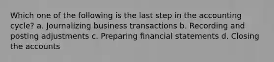 Which one of the following is the last step in the accounting cycle? a. Journalizing business transactions b. Recording and posting adjustments c. Preparing financial statements d. Closing the accounts