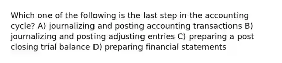 Which one of the following is the last step in the accounting cycle? A) journalizing and posting accounting transactions B) journalizing and posting adjusting entries C) preparing a post closing trial balance D) preparing financial statements