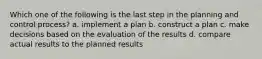 Which one of the following is the last step in the planning and control process? a. implement a plan b. construct a plan c. make decisions based on the evaluation of the results d. compare actual results to the planned results