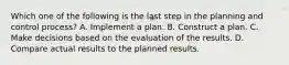 Which one of the following is the last step in the planning and control process? A. Implement a plan. B. Construct a plan. C. Make decisions based on the evaluation of the results. D. Compare actual results to the planned results.