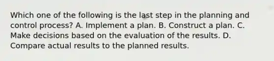 Which one of the following is the last step in the planning and control process? A. Implement a plan. B. Construct a plan. C. Make decisions based on the evaluation of the results. D. Compare actual results to the planned results.