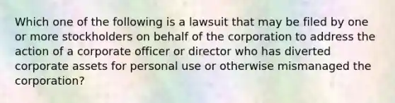 Which one of the following is a lawsuit that may be filed by one or more stockholders on behalf of the corporation to address the action of a corporate officer or director who has diverted corporate assets for personal use or otherwise mismanaged the corporation?