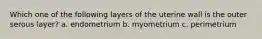 Which one of the following layers of the uterine wall is the outer serous layer? a. endometrium b. myometrium c. perimetrium