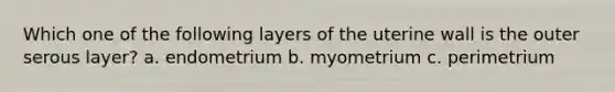 Which one of the following layers of the uterine wall is the outer serous layer? a. endometrium b. myometrium c. perimetrium