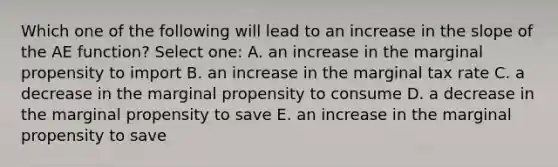 Which one of the following will lead to an increase in the slope of the AE function? Select one: A. an increase in the marginal propensity to import B. an increase in the marginal tax rate C. a decrease in the marginal propensity to consume D. a decrease in the marginal propensity to save E. an increase in the marginal propensity to save