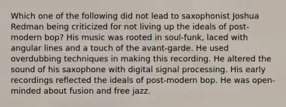 Which one of the following did not lead to saxophonist Joshua Redman being criticized for not living up the ideals of post-modern bop? His music was rooted in soul-funk, laced with angular lines and a touch of the avant-garde. He used overdubbing techniques in making this recording. He altered the sound of his saxophone with digital signal processing. His early recordings reflected the ideals of post-modern bop. He was open-minded about fusion and free jazz.