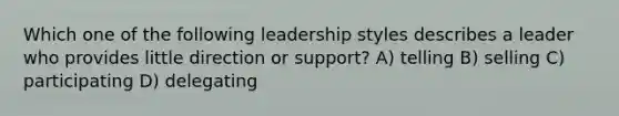 Which one of the following leadership styles describes a leader who provides little direction or support? A) telling B) selling C) participating D) delegating