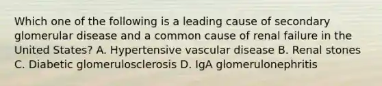 Which one of the following is a leading cause of secondary glomerular disease and a common cause of renal failure in the United States? A. Hypertensive vascular disease B. Renal stones C. Diabetic glomerulosclerosis D. IgA glomerulonephritis