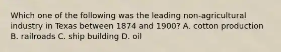 Which one of the following was the leading non-agricultural industry in Texas between 1874 and 1900? A. cotton production B. railroads C. ship building D. oil